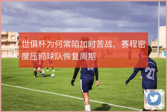 世俱杯为何常陷加时苦战,赛程密度压缩球队恢复周期