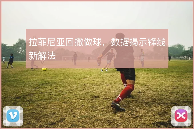 拉菲尼亚回撤做球,数据揭示锋线新解法