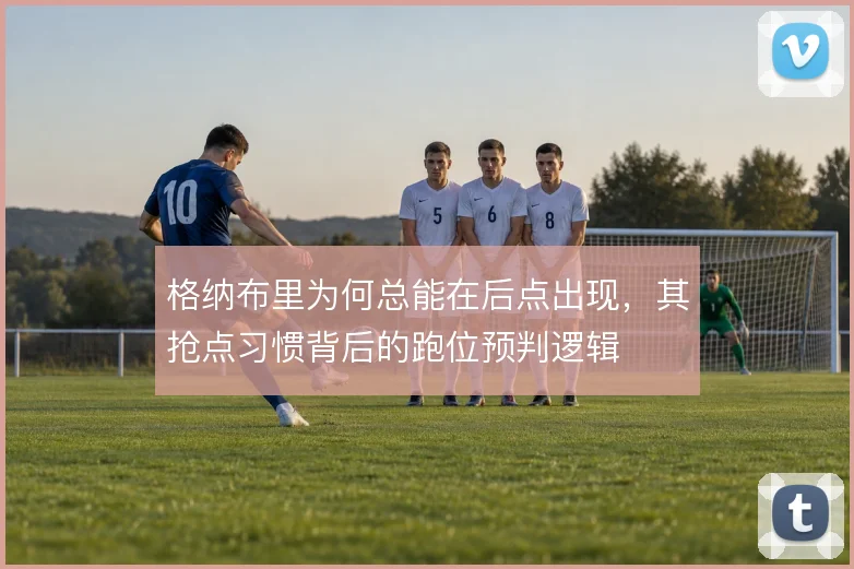 格纳布里为何总能在后点出现，其抢点习惯背后的跑位预判逻辑