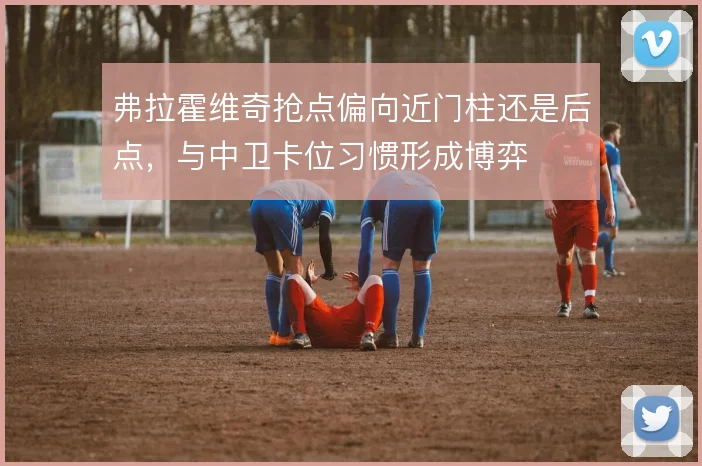 弗拉霍维奇抢点偏向近门柱还是后点,与中卫卡位习惯形成博弈