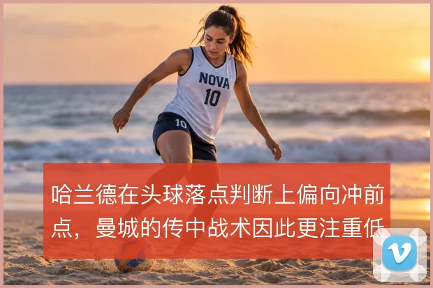 哈兰德在头球落点判断上偏向冲前点,曼城的传中战术因此更注重低平球