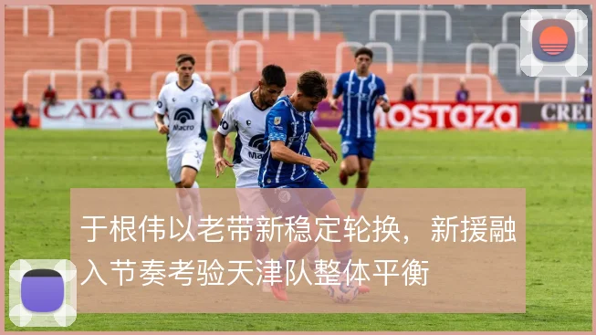 于根伟以老带新稳定轮换，新援融入节奏考验天津队整体平衡