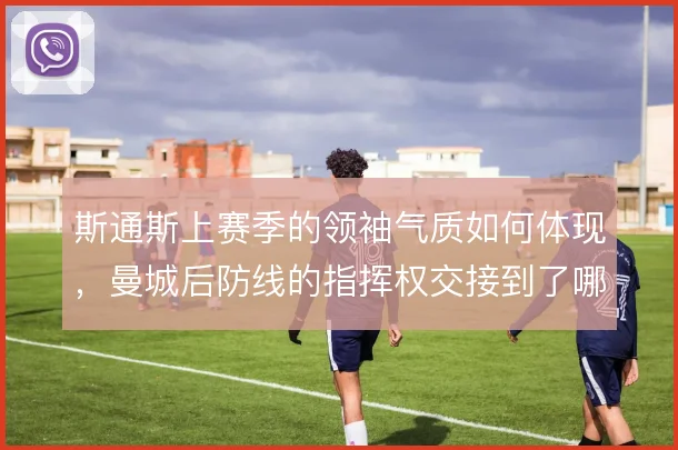 斯通斯上赛季的领袖气质如何体现,曼城后防线的指挥权交接到了哪一步