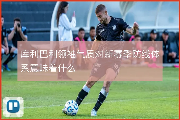 库利巴利领袖气质对新赛季防线体系意味着什么