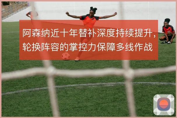 阿森纳近十年替补深度持续提升，轮换阵容的掌控力保障多线作战