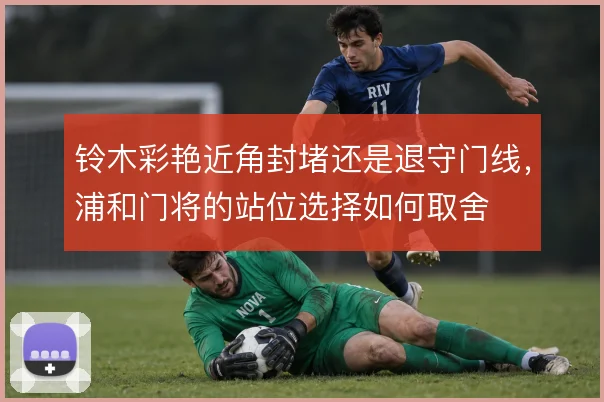 铃木彩艳近角封堵还是退守门线,浦和门将的站位选择如何取舍