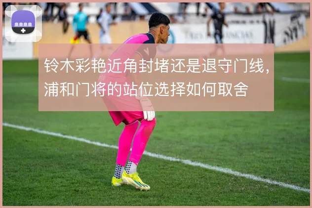 铃木彩艳近角封堵还是退守门线,浦和门将的站位选择如何取舍