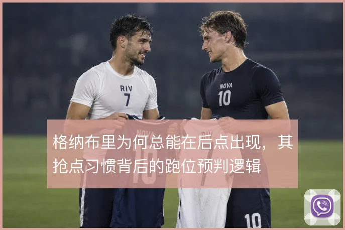 格纳布里为何总能在后点出现,其抢点习惯背后的跑位预判逻辑