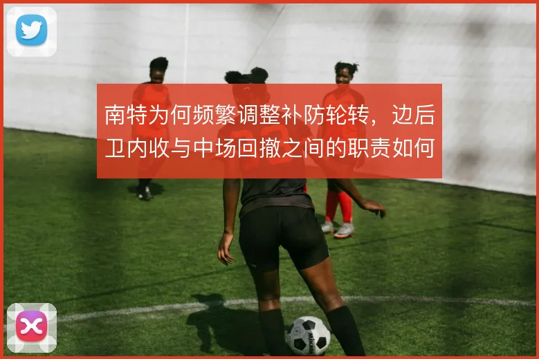 南特为何频繁调整补防轮转,边后卫内收与中场回撤之间的职责如何划分