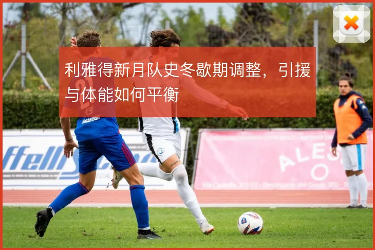 利雅得新月队史冬歇期调整，引援与体能如何平衡