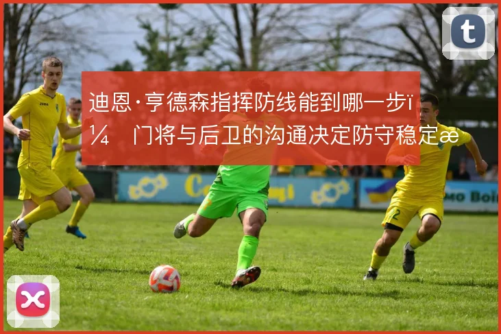 迪恩·亨德森指挥防线能到哪一步,门将与后卫的沟通决定防守稳定性