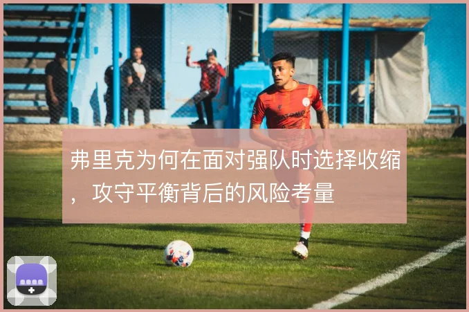 弗里克为何在面对强队时选择收缩,攻守平衡背后的风险考量