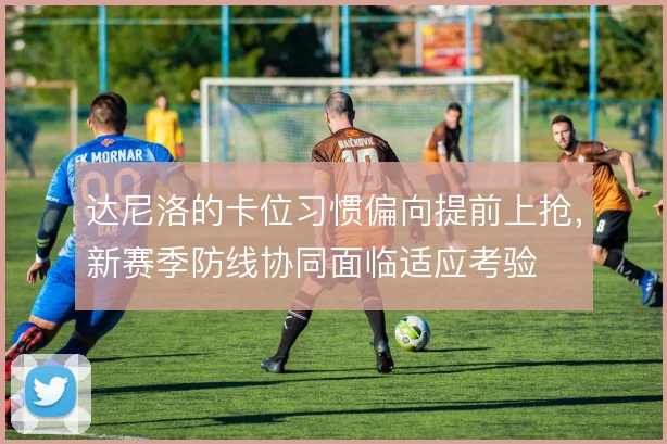 达尼洛的卡位习惯偏向提前上抢，新赛季防线协同面临适应考验