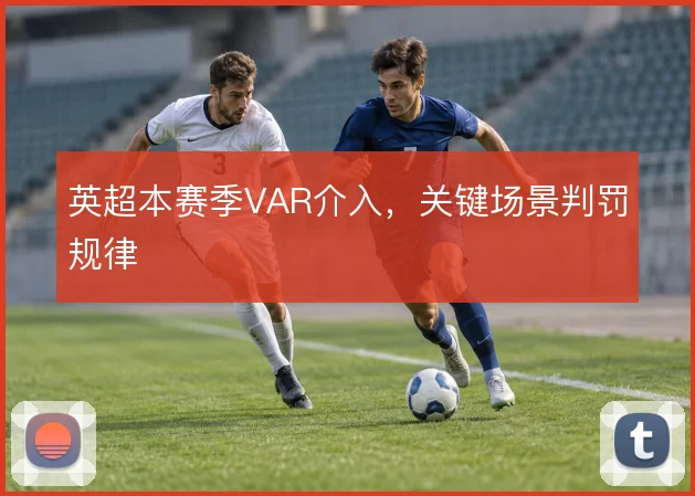 英超本赛季VAR介入,关键场景判罚规律