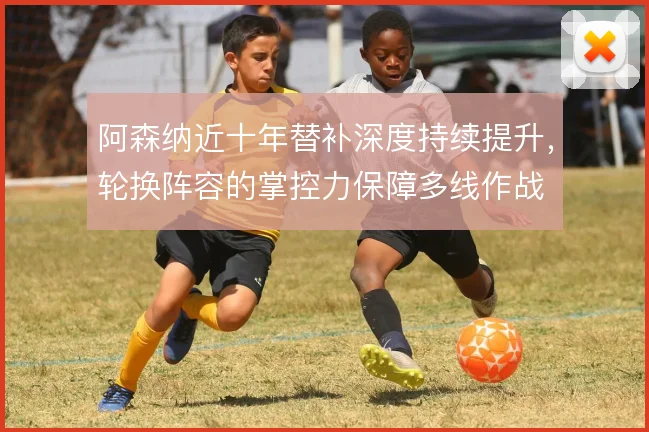 阿森纳近十年替补深度持续提升,轮换阵容的掌控力保障多线作战
