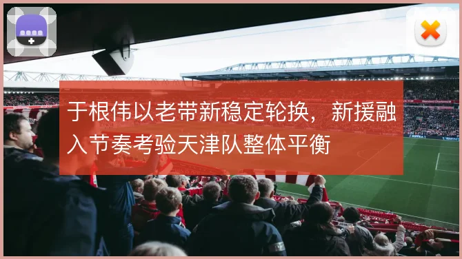 于根伟以老带新稳定轮换,新援融入节奏考验天津队整体平衡